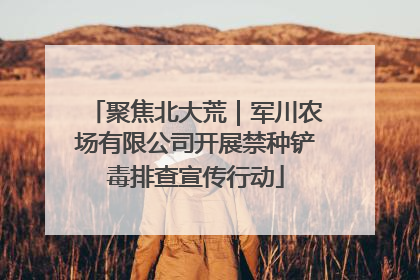 聚焦北大荒｜军川农场有限公司开展禁种铲毒排查宣传行动