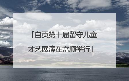自贡第十届留守儿童才艺展演在富顺举行