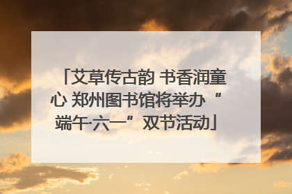 艾草传古韵 书香润童心 郑州图书馆将举办“端午·六一”双节活动