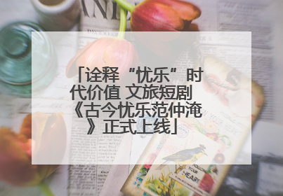 诠释“忧乐”时代价值 文旅短剧《古今忧乐范仲淹》正式上线