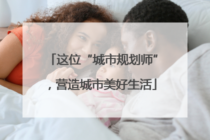 这位“城市规划师”，营造城市美好生活