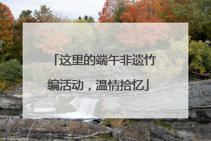 这里的端午非遗竹编活动，温情拾忆