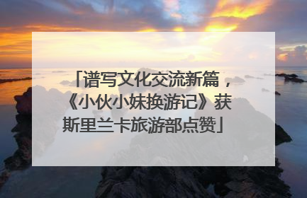 谱写文化交流新篇，《小伙小妹换游记》获斯里兰卡旅游部点赞