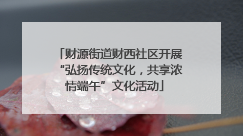 财源街道财西社区开展“弘扬传统文化，共享浓情端午”文化活动