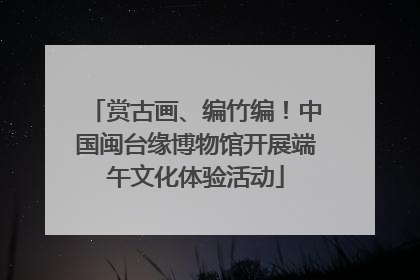赏古画、编竹编！中国闽台缘博物馆开展端午文化体验活动