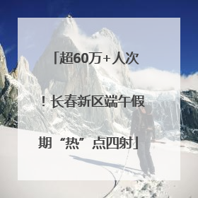 超60万+人次！长春新区端午假期“热”点四射