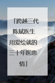 跨越三代 陈斌医生用爱绘就的三十年医患情