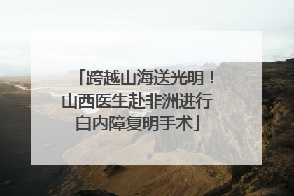 跨越山海送光明！山西医生赴非洲进行白内障复明手术