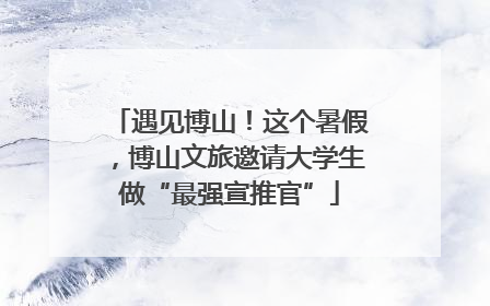 遇见博山！这个暑假，博山文旅邀请大学生做“最强宣推官”
