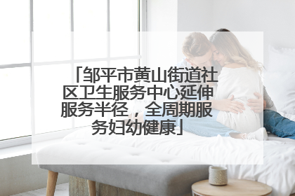 邹平市黄山街道社区卫生服务中心延伸服务半径，全周期服务妇幼健康