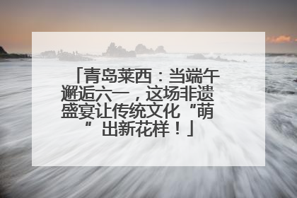 青岛莱西：当端午邂逅六一，这场非遗盛宴让传统文化“萌”出新花样！