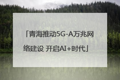 青海推动5G-A万兆网络建设 开启AI+时代