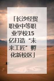 长沙经贸职业中等职业学校15亿打造“未来工匠”孵化新校区