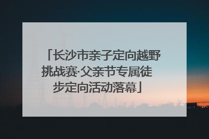 长沙市亲子定向越野挑战赛·父亲节专属徒步定向活动落幕