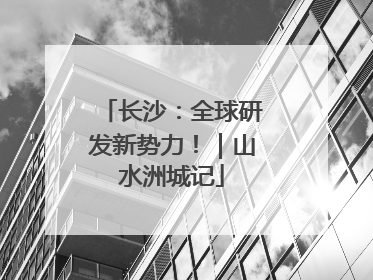长沙：全球研发新势力！｜山水洲城记