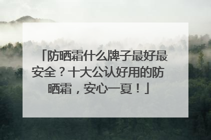 防晒霜什么牌子最好最安全？十大公认好用的防晒霜，安心一夏！