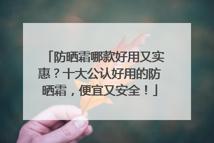 防晒霜哪款好用又实惠？十大公认好用的防晒霜，便宜又安全！