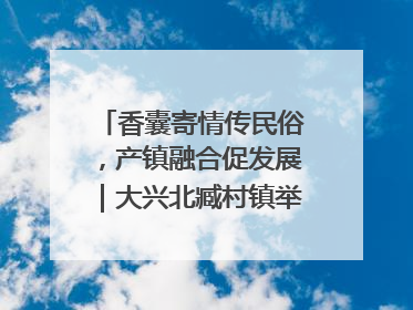 香囊寄情传民俗，产镇融合促发展｜大兴北臧村镇举办端午主题活动