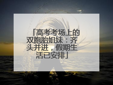高考考场上的双胞胎姐妹：齐头并进，假期生活已安排