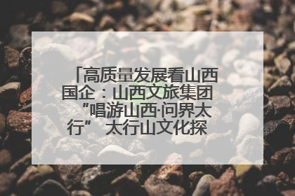 高质量发展看山西国企：山西文旅集团“唱游山西·问界太行” 太行山文化探索之旅燃情启幕