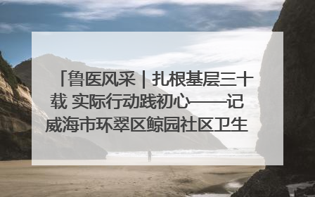 鲁医风采｜扎根基层三十载 实际行动践初心——记威海市环翠区鲸园社区卫生服务中心主任梁永江