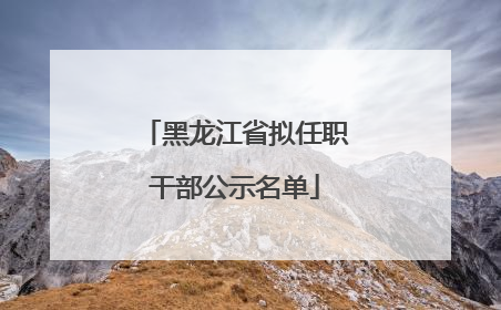 黑龙江省拟任职干部公示名单