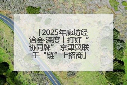 2025年廊坊经洽会·深度丨打好“协同牌” 京津冀联手“链”上招商