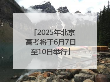 2025年北京高考将于6月7日至10日举行