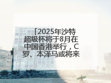 2025年沙特超级杯将于8月在中国香港举行，C罗、本泽马或将来华参赛