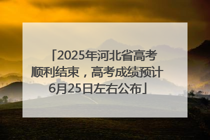 2025年河北省高考顺利结束，高考成绩预计6月25日左右公布