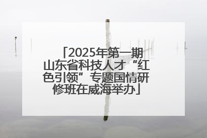 2025年第一期山东省科技人才“红色引领”专题国情研修班在威海举办