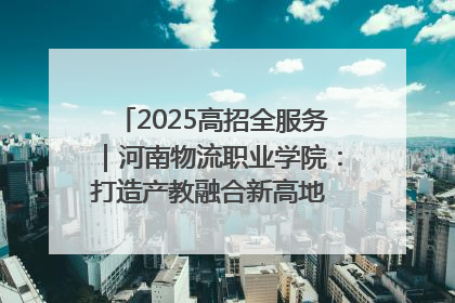 2025高招全服务｜河南物流职业学院：打造产教融合新高地 推动高质量快速发展