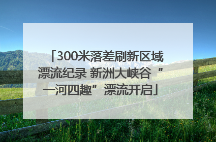 300米落差刷新区域漂流纪录 新洲大峡谷“一河四趣”漂流开启